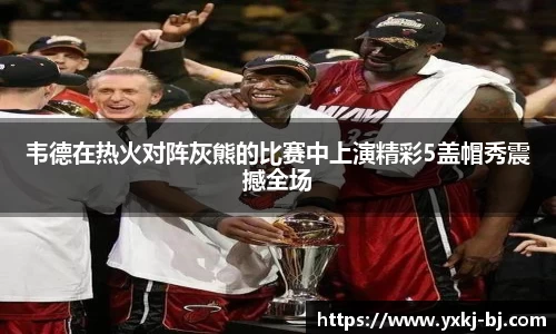 韦德在热火对阵灰熊的比赛中上演精彩5盖帽秀震撼全场